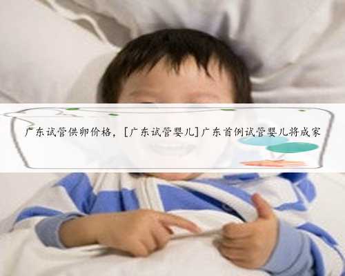 广东试管供卵价格，[广东试管婴儿]广东首例试管婴儿将成家