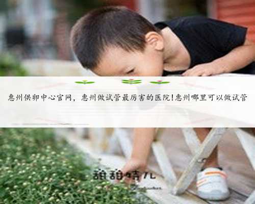 惠州供卵中心官网，惠州做试管最厉害的医院!惠州哪里可以做试管