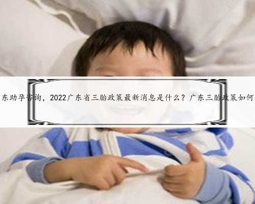 广东助孕咨询，2022广东省三胎政策最新消息是什么？广东三胎政策如何？