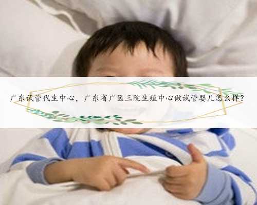 广东试管代生中心，广东省广医三院生殖中心做试管婴儿怎么样？