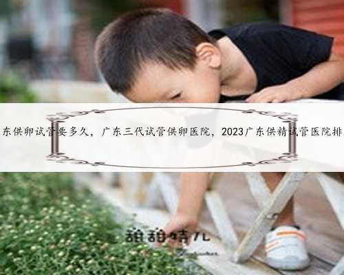 广东供卵试管要多久，广东三代试管供卵医院，2023广东供精试管医院排名